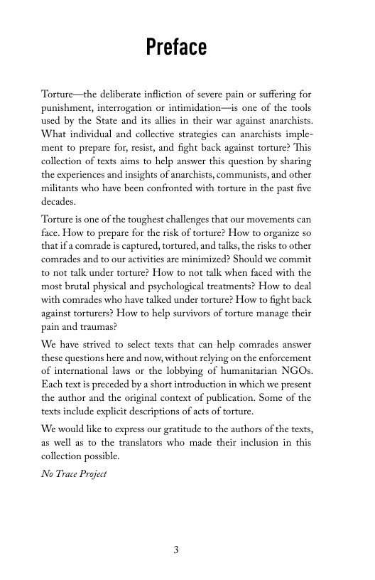 Preface  Torture—the deliberate infliction of severe pain or suffering for punishment, interrogation or intimidation—is one of the tools used by the State and its allics in their war against anarchists. What individual and collective strategics can anarchists imple- ment to prepae for, resist, and fight back against torturc? This collection of texts aims to help answer this question by sharing the experiences and insights of anarchists, communists, and other militants who have been confronted with torture in the past five decades.  Torture is onc of the toughest challenges that our movements can face. How to prepare for the risk of torturc? How to organize so that if a comrade s captured, tortured, and talks, the risks to other comrades and to our activities are minimized? Should we commit to ot talk under torture? How to not talk when faced with the most brutal physical and psychological treatments? How to deal with comrades who have talked under torture? How to fight back against torturers? How to help survivors of torture manage their pain and traumas?  We have strived to select texts that can help comrades answer these questions here and now, without relying on the enforcement of international laws or the lobbying of humanitarian NGOs. Each text is preceded by a short introduction in which we present the author and the original context of publication. Some of the texts include explicit descriptions of acts of torture.  We would like to express our gratitude to the authors of the texts, as well as to the translators who made their inclusion in this collection possible  No Trace Project 